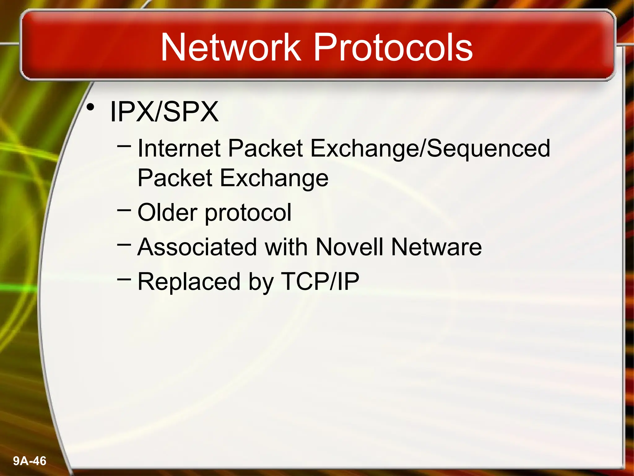 9A-46
Network Protocols
• IPX/SPX
– Internet Packet Exchange/Sequenced
Packet Exchange
– Older protocol
– Associated with Novell Netware
– Replaced by TCP/IP
 