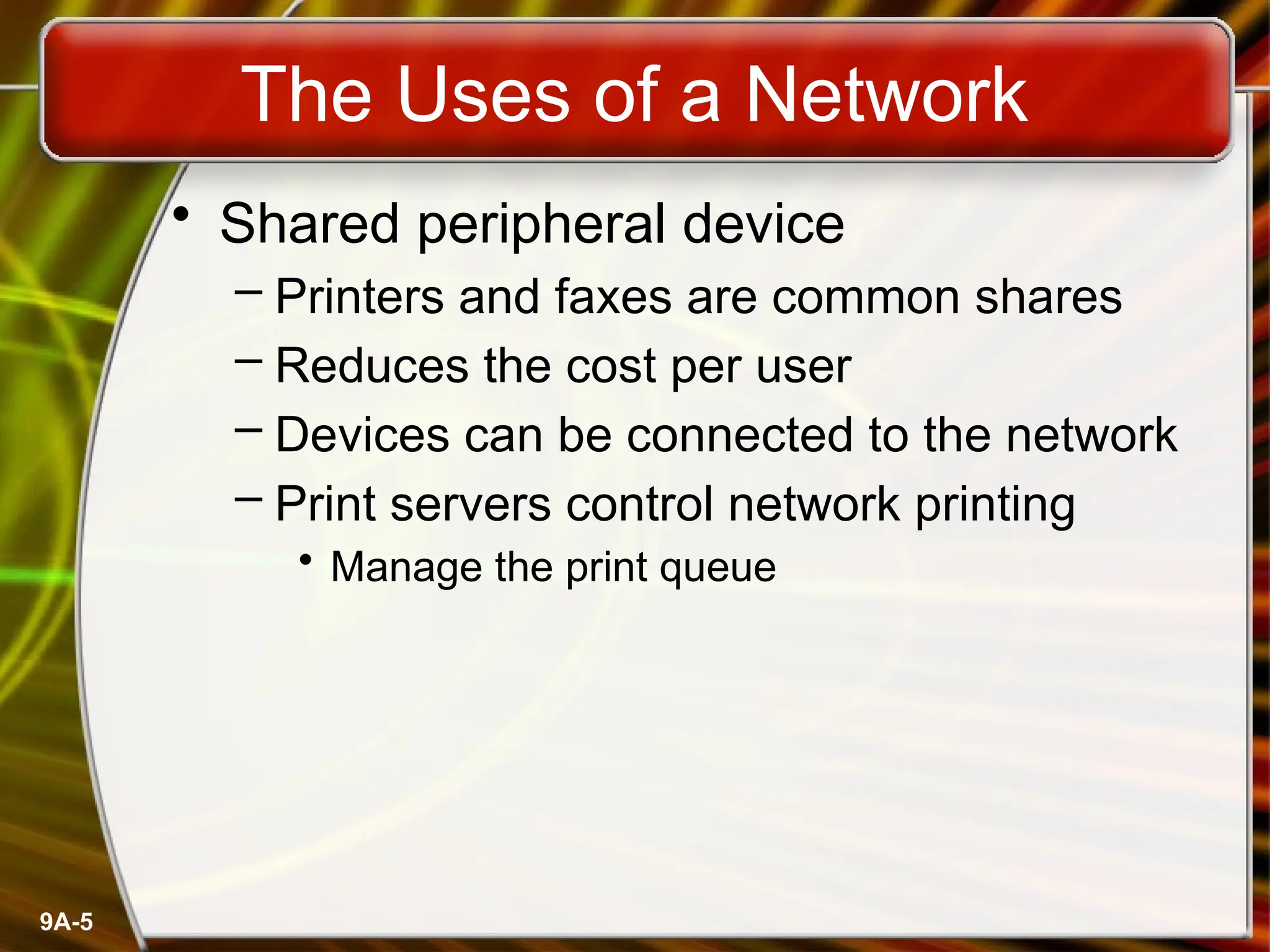 9A-5
The Uses of a Network
• Shared peripheral device
– Printers and faxes are common shares
– Reduces the cost per user
– Devices can be connected to the network
– Print servers control network printing
• Manage the print queue
 
