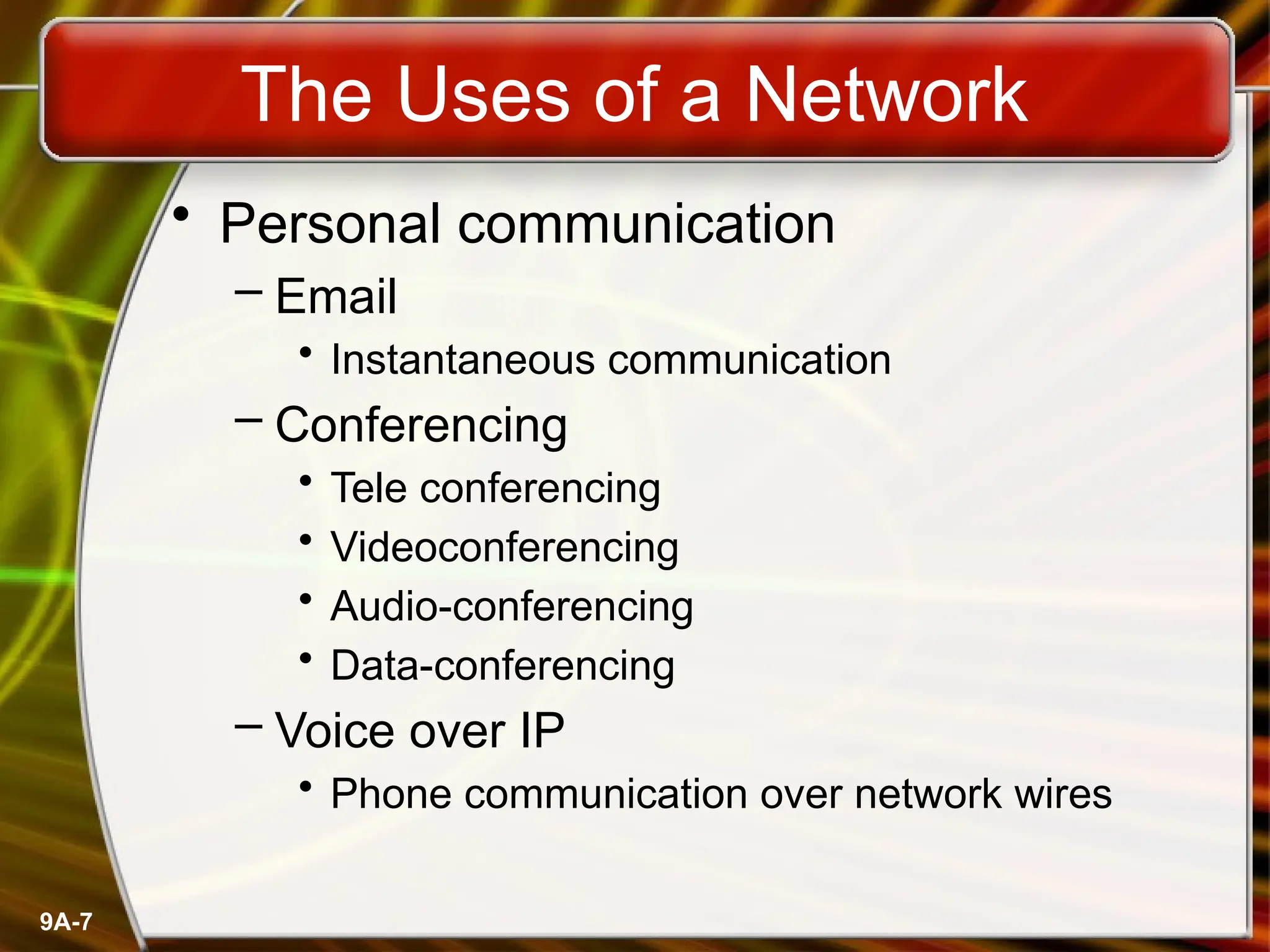 9A-7
The Uses of a Network
• Personal communication
– Email
• Instantaneous communication
– Conferencing
• Tele conferencing
• Videoconferencing
• Audio-conferencing
• Data-conferencing
– Voice over IP
• Phone communication over network wires
 