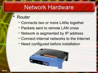 9A-37
Network Hardware
• Router
– Connects two or more LANs together
– Packets sent to remote LAN cross
– Network is segmented by IP address
– Connect internal networks to the Internet
– Need configured before installation
 