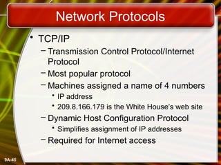 9A-45
Network Protocols
• TCP/IP
– Transmission Control Protocol/Internet
Protocol
– Most popular protocol
– Machines assigned a name of 4 numbers
• IP address
• 209.8.166.179 is the White House’s web site
– Dynamic Host Configuration Protocol
• Simplifies assignment of IP addresses
– Required for Internet access
 