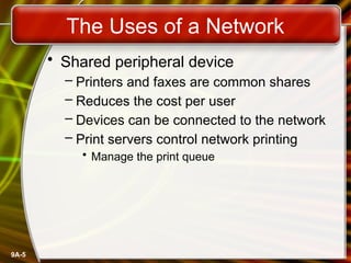 9A-5
The Uses of a Network
• Shared peripheral device
– Printers and faxes are common shares
– Reduces the cost per user
– Devices can be connected to the network
– Print servers control network printing
• Manage the print queue
 