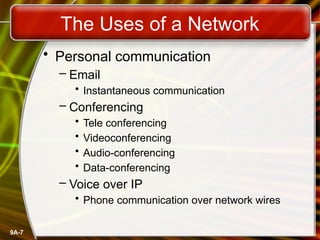 9A-7
The Uses of a Network
• Personal communication
– Email
• Instantaneous communication
– Conferencing
• Tele conferencing
• Videoconferencing
• Audio-conferencing
• Data-conferencing
– Voice over IP
• Phone communication over network wires
 