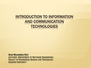 INTRODUCTION TO INFORMATION
AND COMMUNICATION
TECHNOLOGIES
SYED MUHAMMAD RAFI
LECTURER, DEPARTMENT OF SOFTWARE ENGINEERING
FACULTY OF ENGINEERING SCIENCE AND TECHNOLOGY,
ZIAUDDIN UNIVERSITY
 