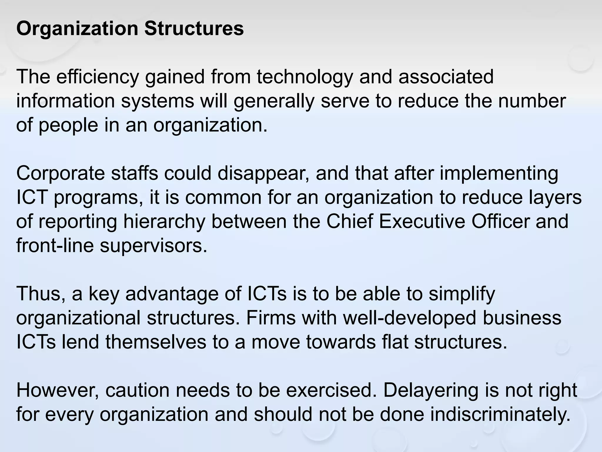 Organization Structures
The efficiency gained from technology and associated
information systems will generally serve to reduce the number
of people in an organization.
Corporate staffs could disappear, and that after implementing
ICT programs, it is common for an organization to reduce layers
of reporting hierarchy between the Chief Executive Officer and
front-line supervisors.
Thus, a key advantage of ICTs is to be able to simplify
organizational structures. Firms with well-developed business
ICTs lend themselves to a move towards flat structures.
However, caution needs to be exercised. Delayering is not right
for every organization and should not be done indiscriminately.
 