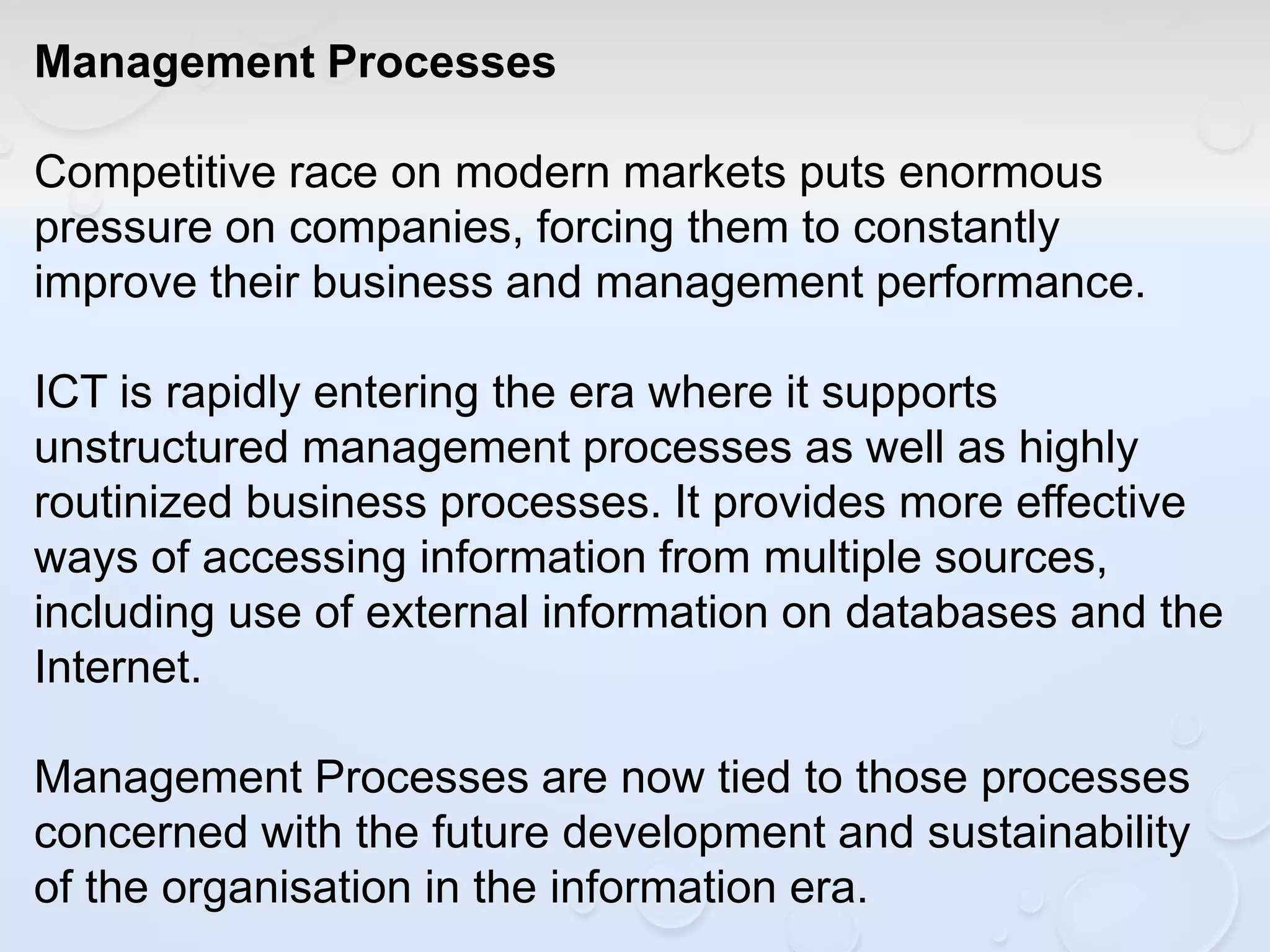 Management Processes
Competitive race on modern markets puts enormous
pressure on companies, forcing them to constantly
improve their business and management performance.
ICT is rapidly entering the era where it supports
unstructured management processes as well as highly
routinized business processes. It provides more effective
ways of accessing information from multiple sources,
including use of external information on databases and the
Internet.
Management Processes are now tied to those processes
concerned with the future development and sustainability
of the organisation in the information era.
 