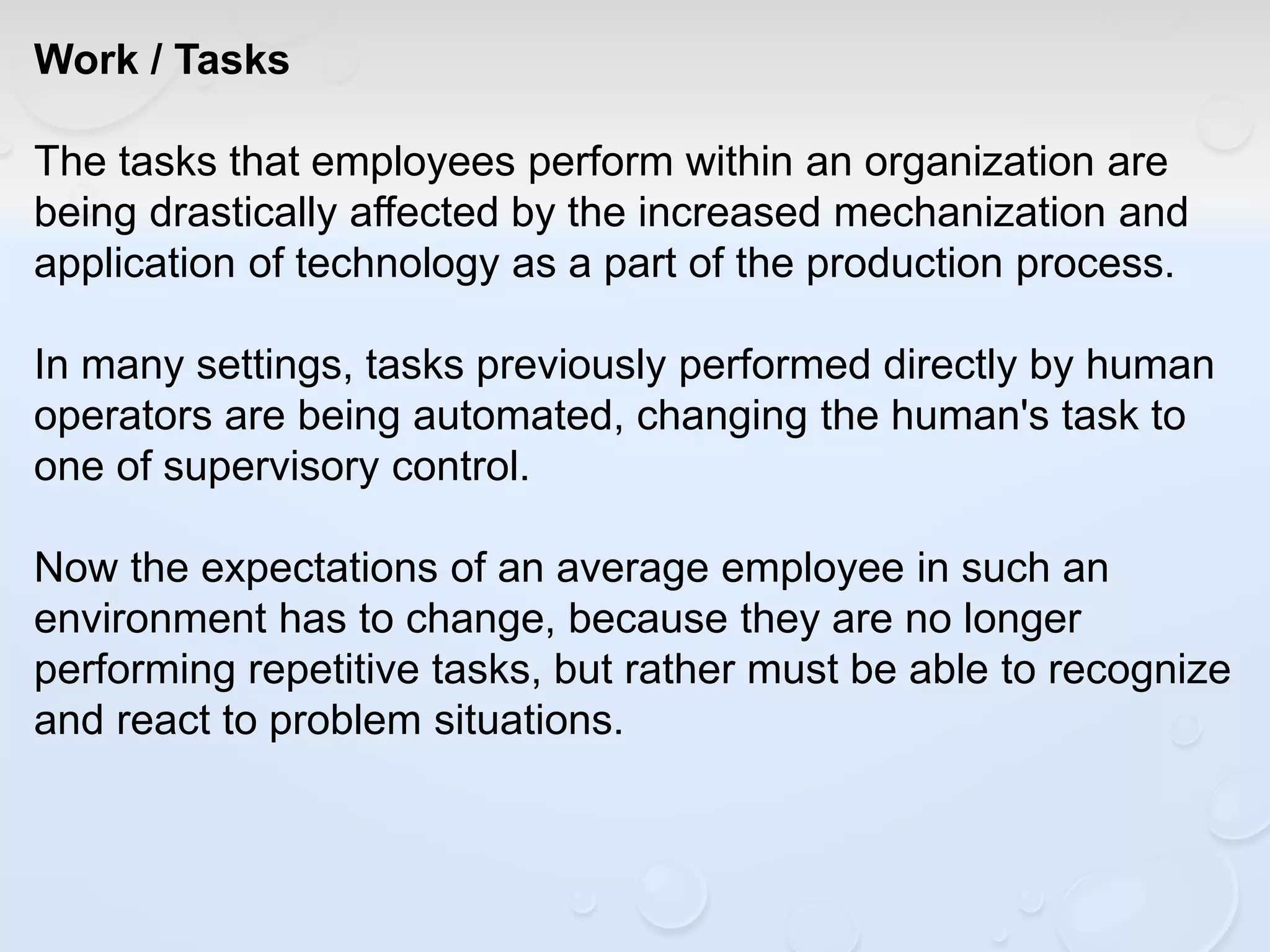 Work / Tasks
The tasks that employees perform within an organization are
being drastically affected by the increased mechanization and
application of technology as a part of the production process.
In many settings, tasks previously performed directly by human
operators are being automated, changing the human's task to
one of supervisory control.
Now the expectations of an average employee in such an
environment has to change, because they are no longer
performing repetitive tasks, but rather must be able to recognize
and react to problem situations.
 