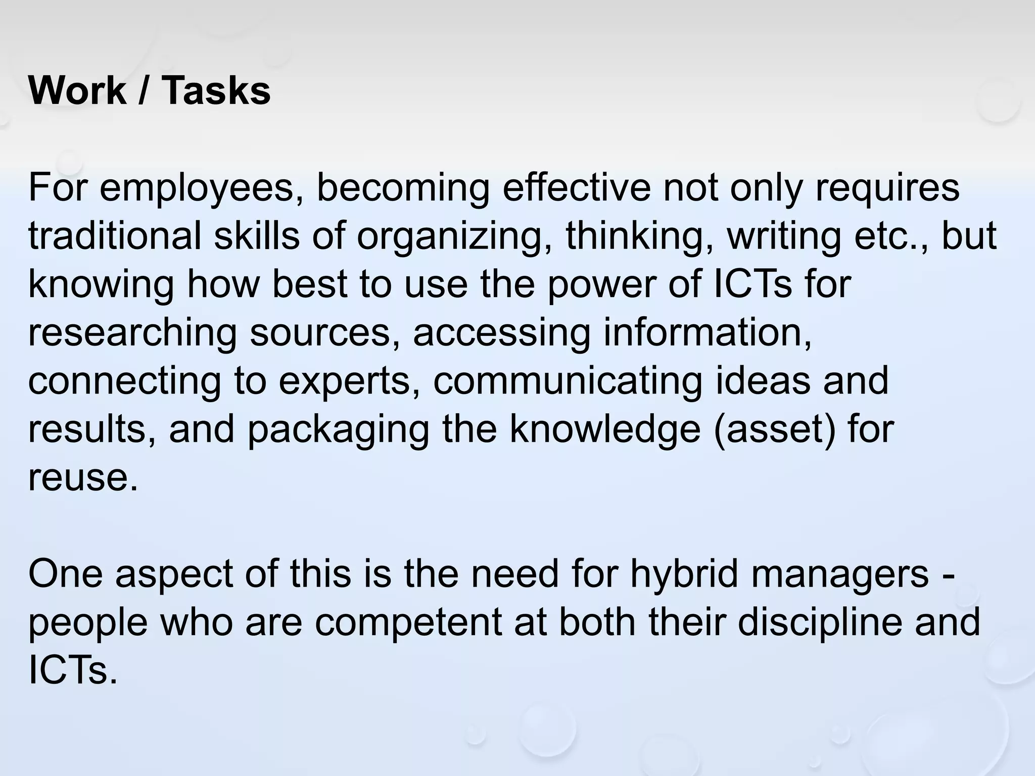 Work / Tasks
For employees, becoming effective not only requires
traditional skills of organizing, thinking, writing etc., but
knowing how best to use the power of ICTs for
researching sources, accessing information,
connecting to experts, communicating ideas and
results, and packaging the knowledge (asset) for
reuse.
One aspect of this is the need for hybrid managers -
people who are competent at both their discipline and
ICTs.
 