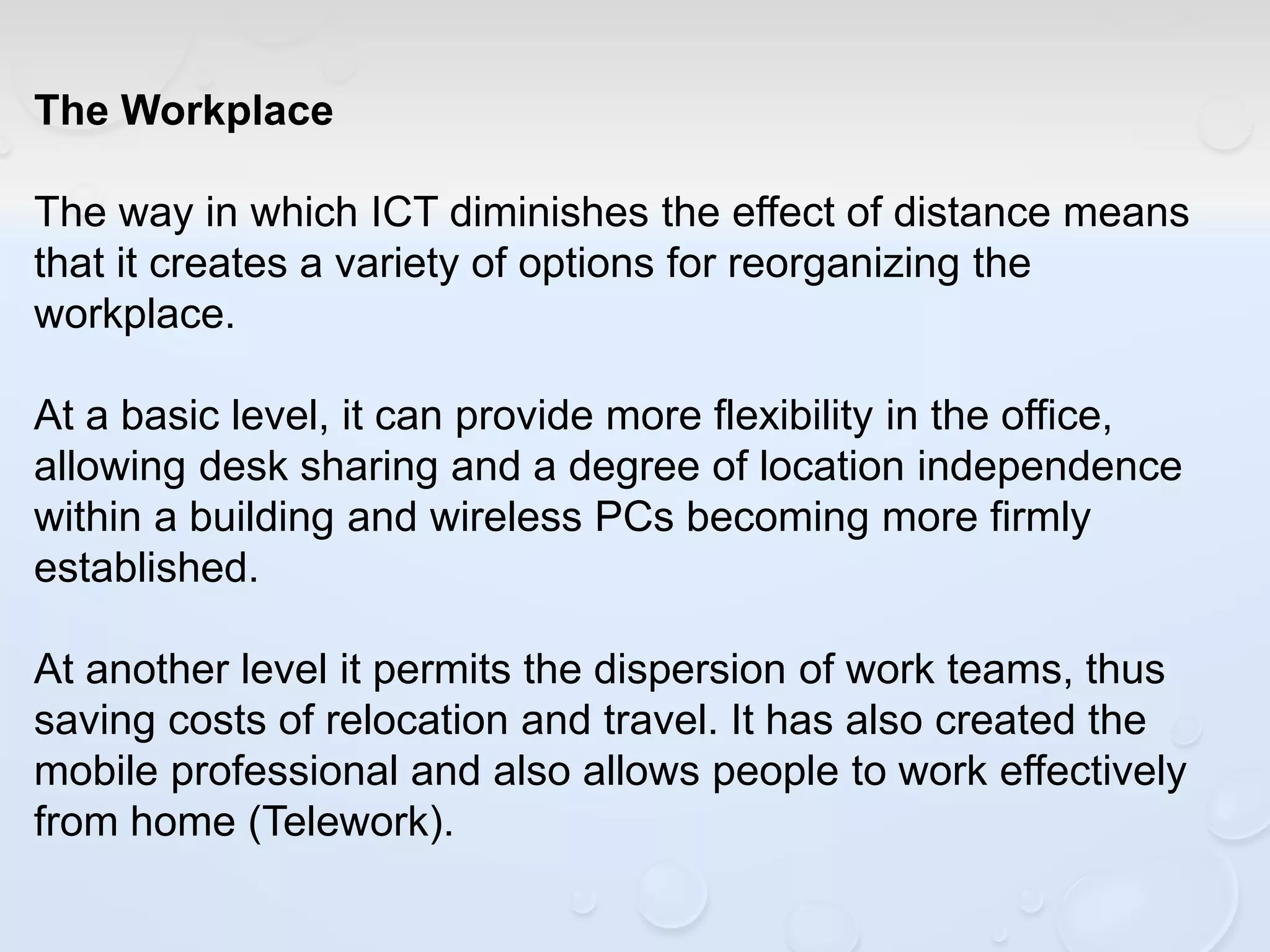 The Workplace
The way in which ICT diminishes the effect of distance means
that it creates a variety of options for reorganizing the
workplace.
At a basic level, it can provide more flexibility in the office,
allowing desk sharing and a degree of location independence
within a building and wireless PCs becoming more firmly
established.
At another level it permits the dispersion of work teams, thus
saving costs of relocation and travel. It has also created the
mobile professional and also allows people to work effectively
from home (Telework).
 