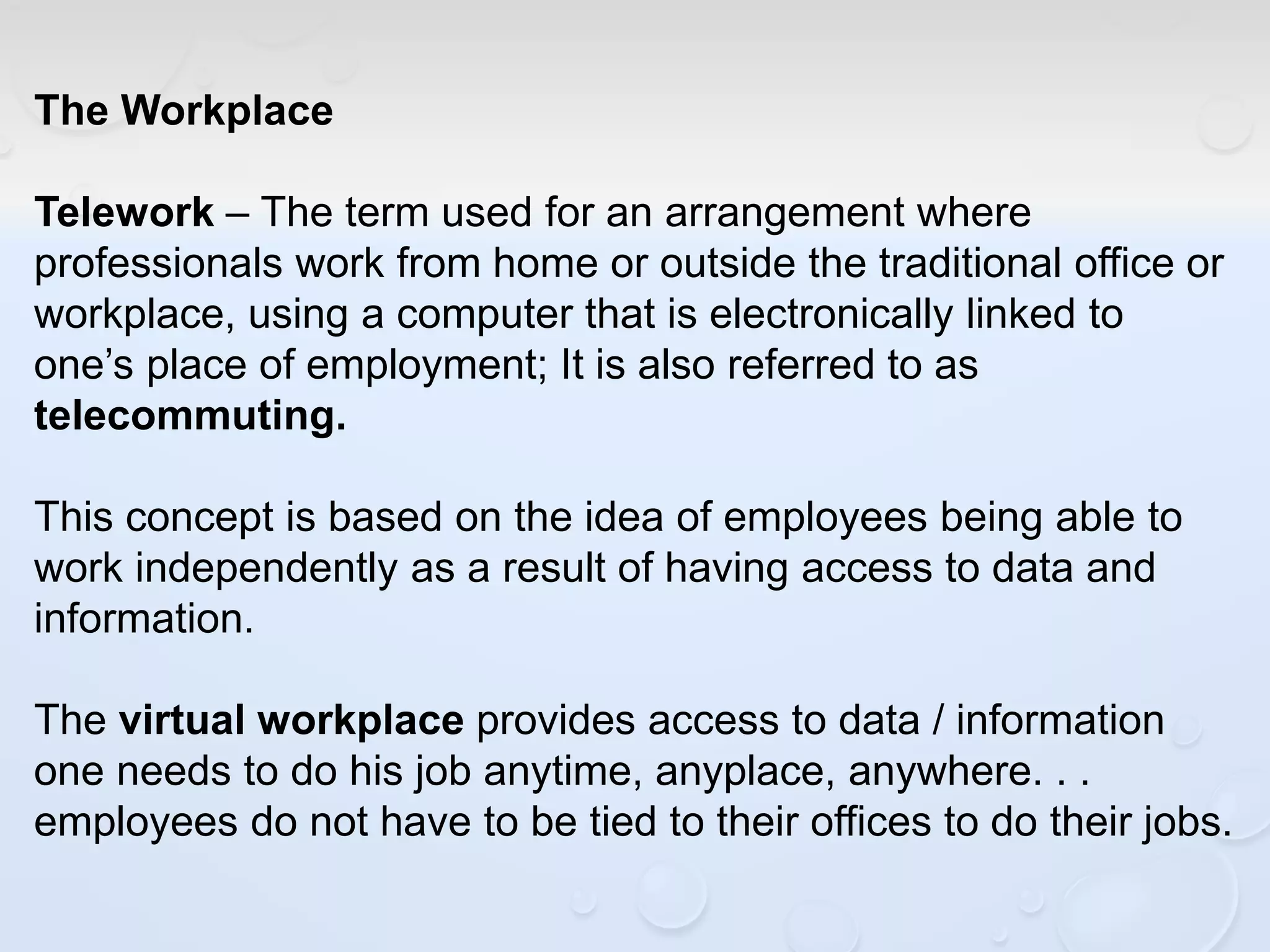 The Workplace
Telework – The term used for an arrangement where
professionals work from home or outside the traditional office or
workplace, using a computer that is electronically linked to
one’s place of employment; It is also referred to as
telecommuting.
This concept is based on the idea of employees being able to
work independently as a result of having access to data and
information.
The virtual workplace provides access to data / information
one needs to do his job anytime, anyplace, anywhere. . .
employees do not have to be tied to their offices to do their jobs.
 