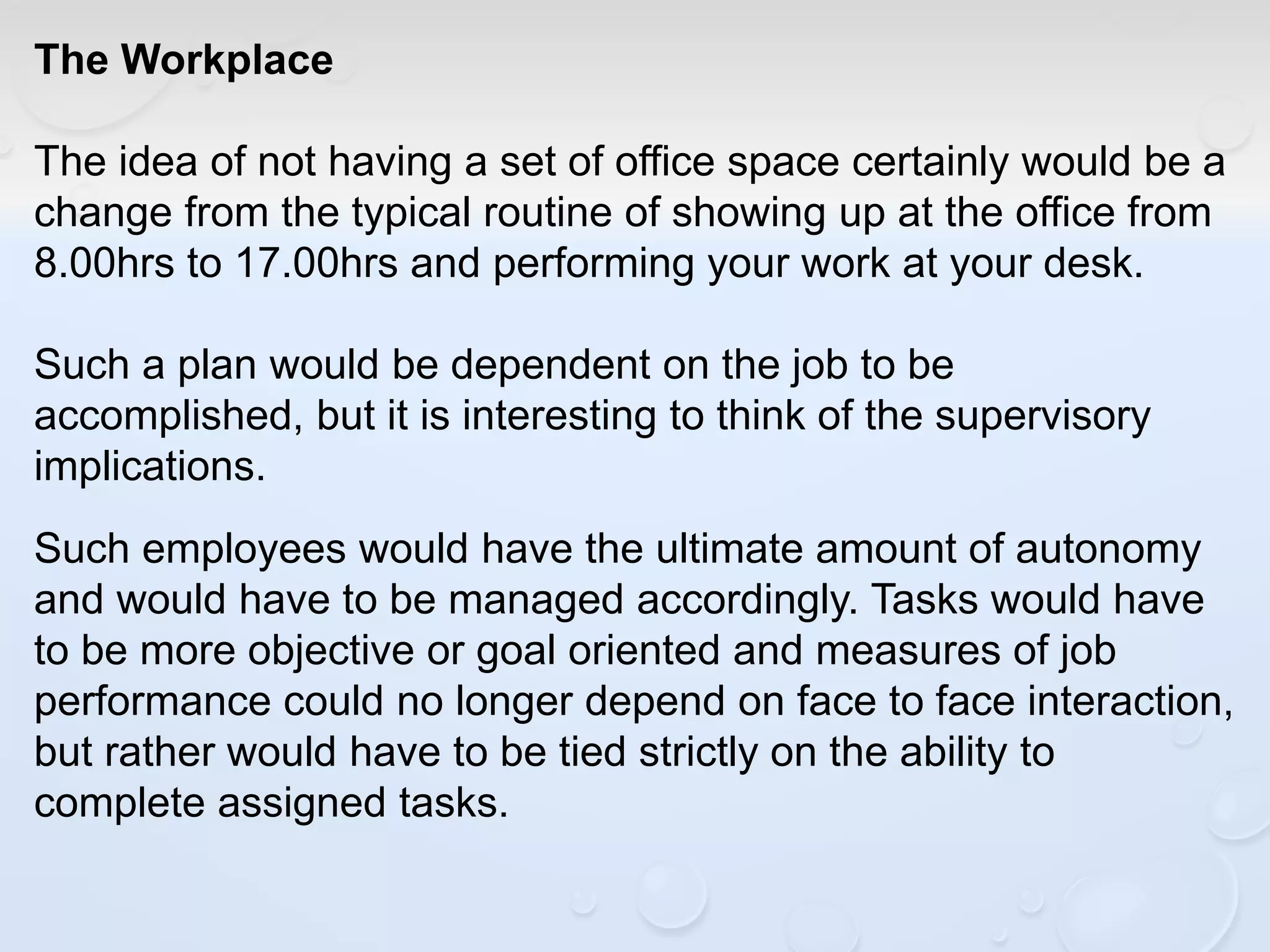 The Workplace
The idea of not having a set of office space certainly would be a
change from the typical routine of showing up at the office from
8.00hrs to 17.00hrs and performing your work at your desk.
Such a plan would be dependent on the job to be
accomplished, but it is interesting to think of the supervisory
implications.
Such employees would have the ultimate amount of autonomy
and would have to be managed accordingly. Tasks would have
to be more objective or goal oriented and measures of job
performance could no longer depend on face to face interaction,
but rather would have to be tied strictly on the ability to
complete assigned tasks.
 