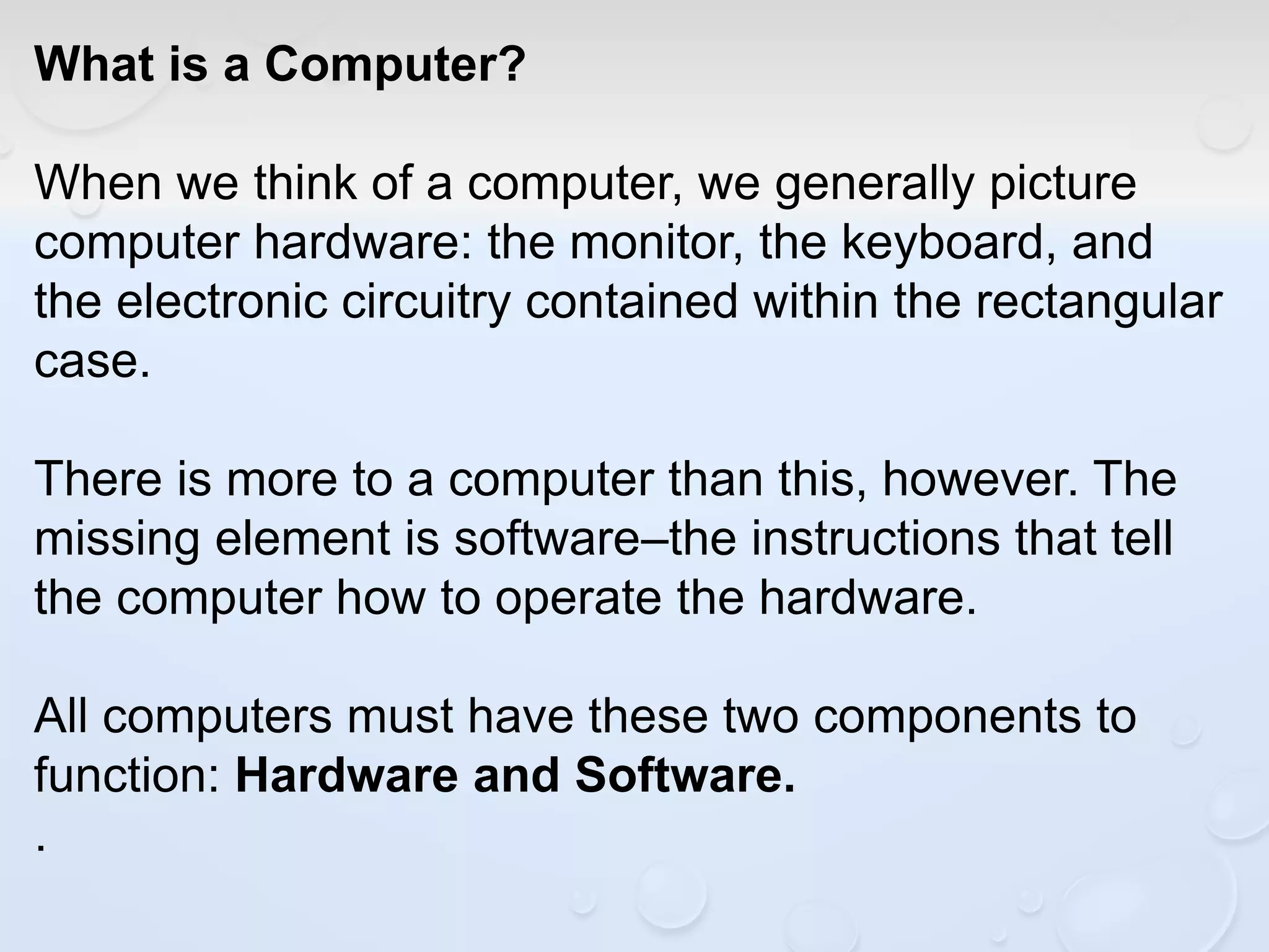 What is a Computer?
When we think of a computer, we generally picture
computer hardware: the monitor, the keyboard, and
the electronic circuitry contained within the rectangular
case.
There is more to a computer than this, however. The
missing element is software–the instructions that tell
the computer how to operate the hardware.
All computers must have these two components to
function: Hardware and Software.
.
 