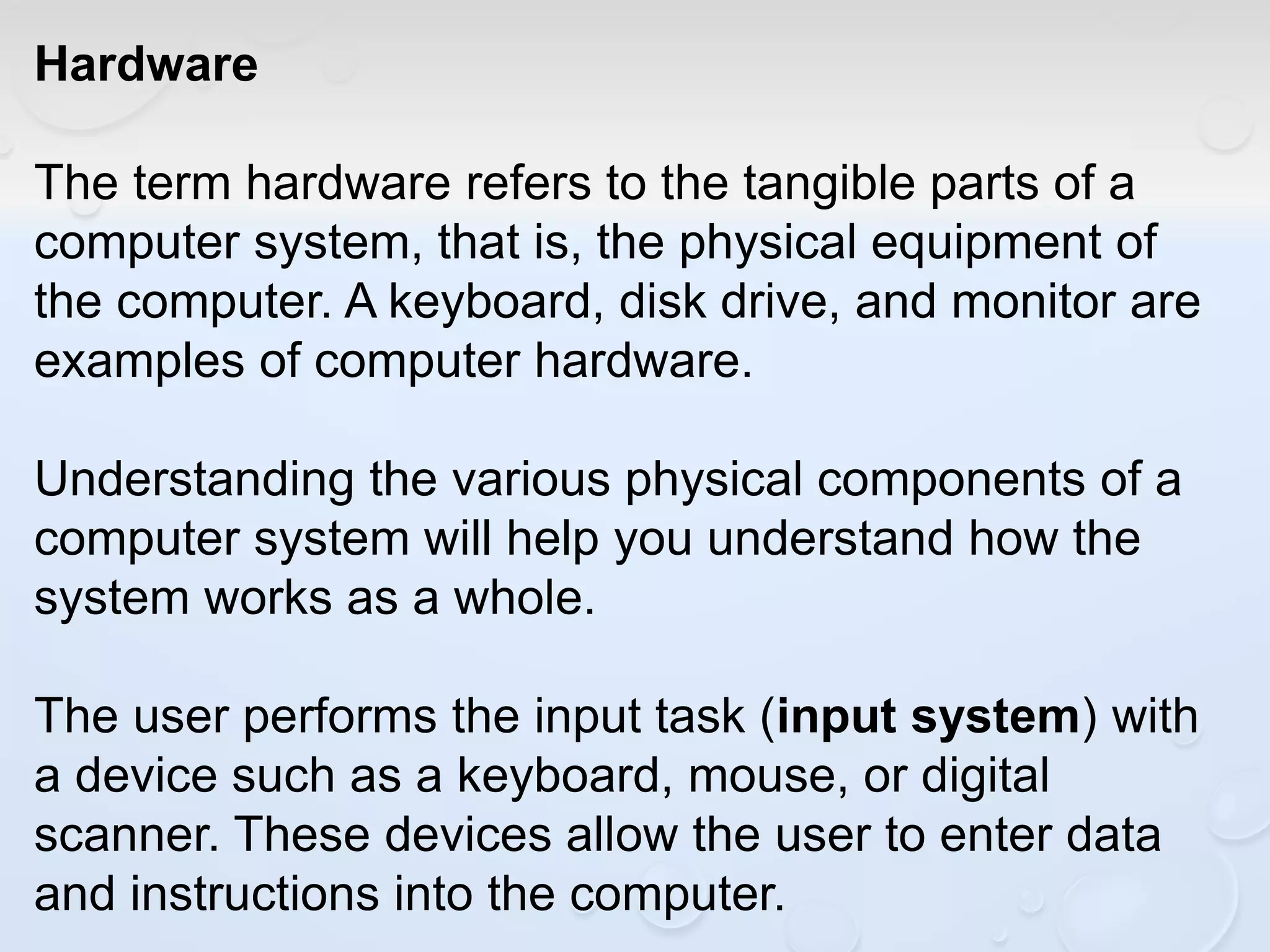 Hardware
The term hardware refers to the tangible parts of a
computer system, that is, the physical equipment of
the computer. A keyboard, disk drive, and monitor are
examples of computer hardware.
Understanding the various physical components of a
computer system will help you understand how the
system works as a whole.
The user performs the input task (input system) with
a device such as a keyboard, mouse, or digital
scanner. These devices allow the user to enter data
and instructions into the computer.
 