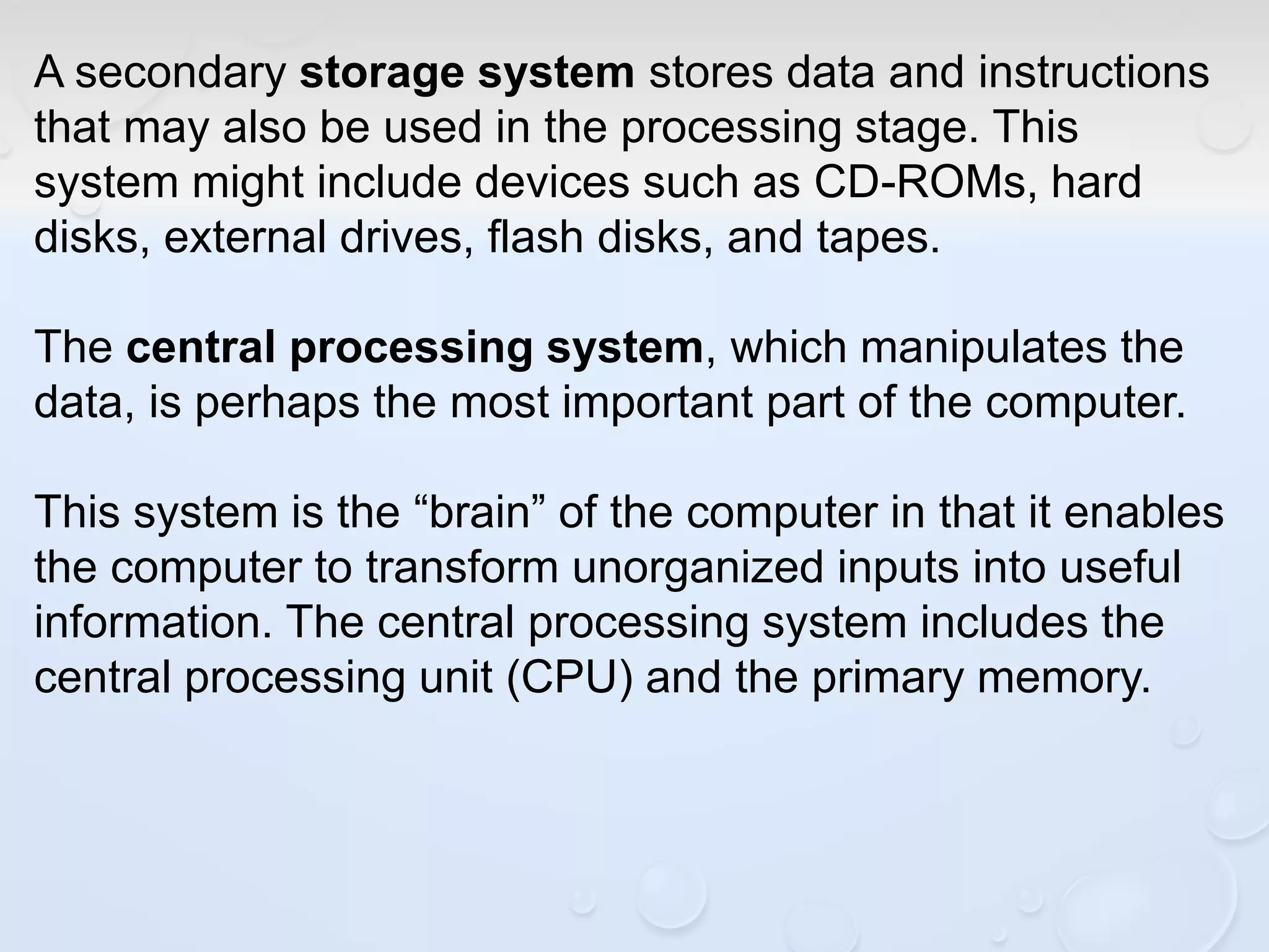 A secondary storage system stores data and instructions
that may also be used in the processing stage. This
system might include devices such as CD-ROMs, hard
disks, external drives, flash disks, and tapes.
The central processing system, which manipulates the
data, is perhaps the most important part of the computer.
This system is the “brain” of the computer in that it enables
the computer to transform unorganized inputs into useful
information. The central processing system includes the
central processing unit (CPU) and the primary memory.
 
