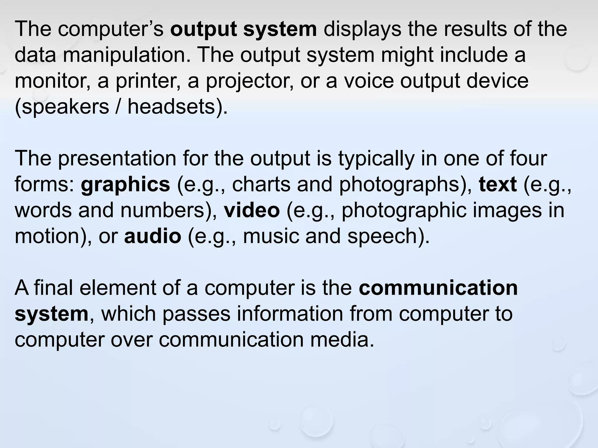 The computer’s output system displays the results of the
data manipulation. The output system might include a
monitor, a printer, a projector, or a voice output device
(speakers / headsets).
The presentation for the output is typically in one of four
forms: graphics (e.g., charts and photographs), text (e.g.,
words and numbers), video (e.g., photographic images in
motion), or audio (e.g., music and speech).
A final element of a computer is the communication
system, which passes information from computer to
computer over communication media.
 