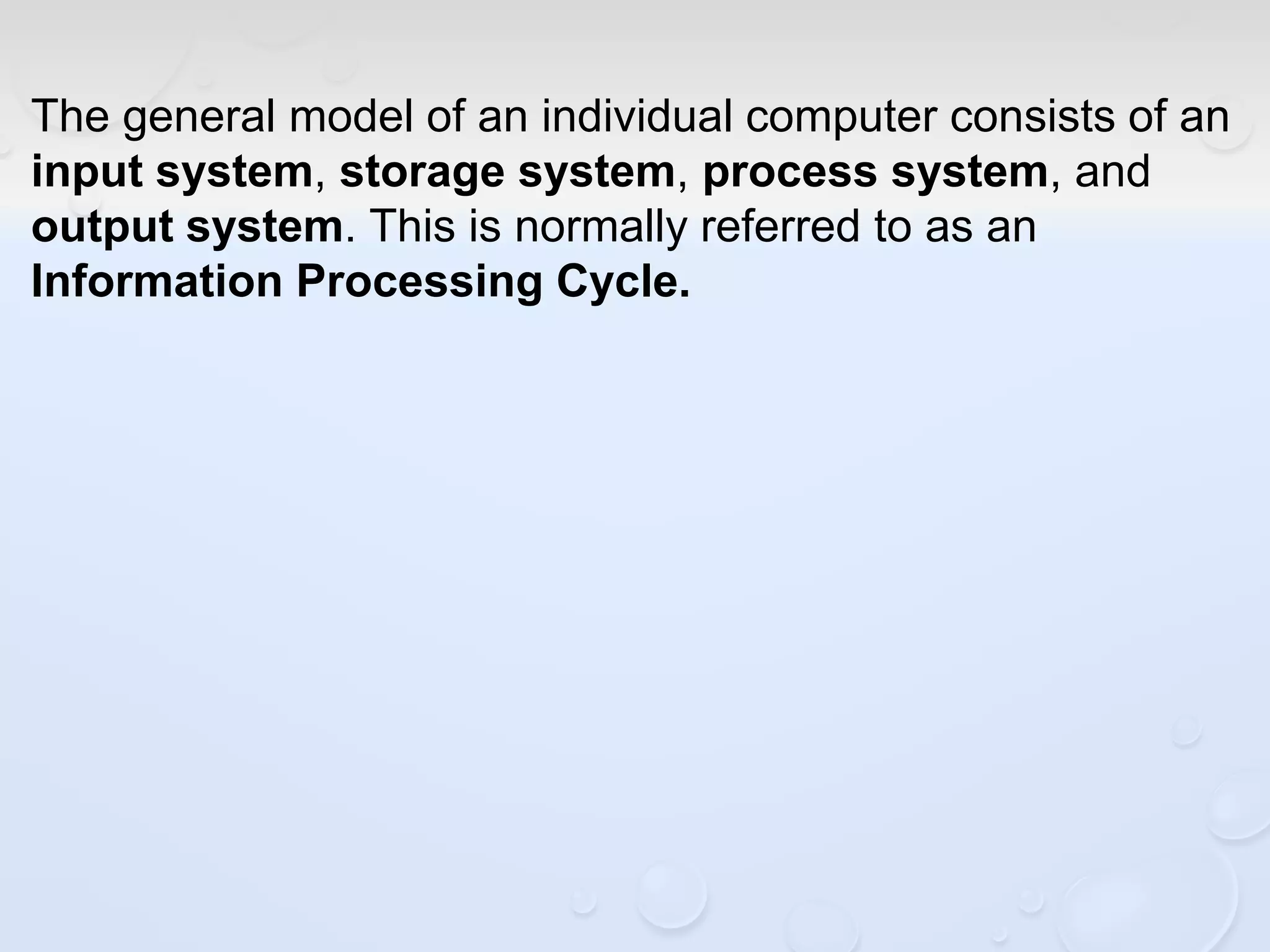The general model of an individual computer consists of an
input system, storage system, process system, and
output system. This is normally referred to as an
Information Processing Cycle.
 