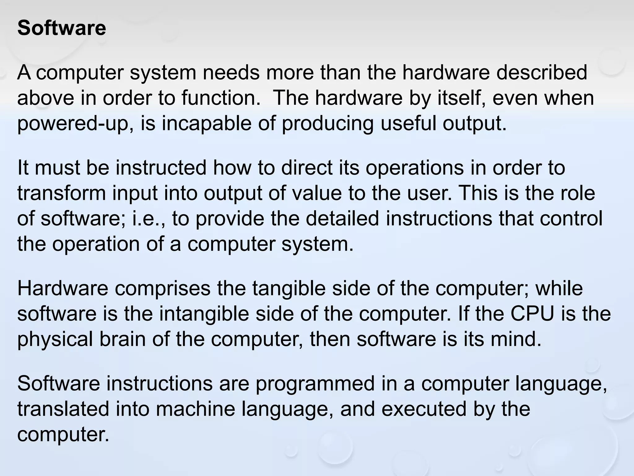 Software
A computer system needs more than the hardware described
above in order to function. The hardware by itself, even when
powered-up, is incapable of producing useful output.
It must be instructed how to direct its operations in order to
transform input into output of value to the user. This is the role
of software; i.e., to provide the detailed instructions that control
the operation of a computer system.
Hardware comprises the tangible side of the computer; while
software is the intangible side of the computer. If the CPU is the
physical brain of the computer, then software is its mind.
Software instructions are programmed in a computer language,
translated into machine language, and executed by the
computer.
 