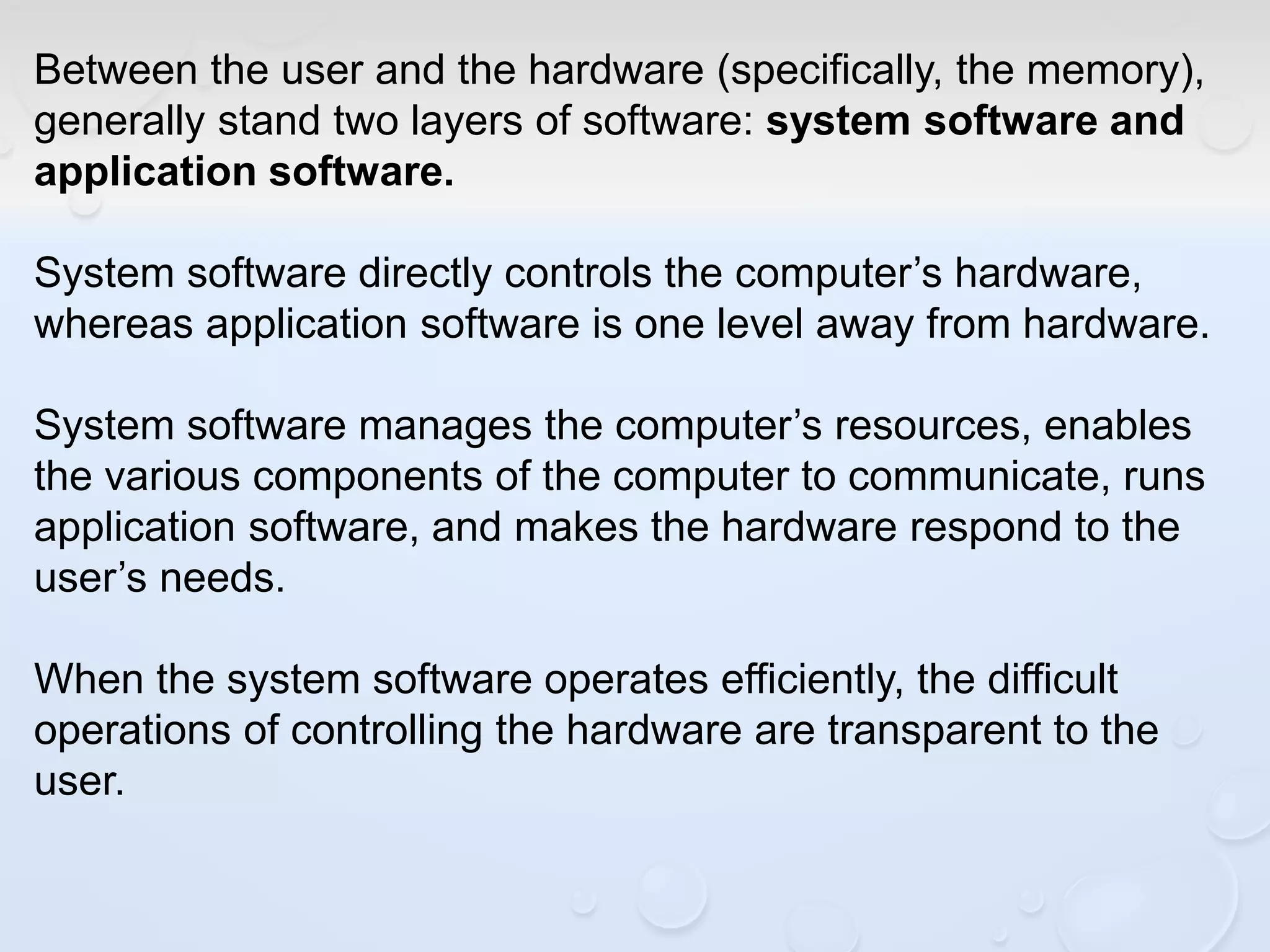 Between the user and the hardware (specifically, the memory),
generally stand two layers of software: system software and
application software.
System software directly controls the computer’s hardware,
whereas application software is one level away from hardware.
System software manages the computer’s resources, enables
the various components of the computer to communicate, runs
application software, and makes the hardware respond to the
user’s needs.
When the system software operates efficiently, the difficult
operations of controlling the hardware are transparent to the
user.
 