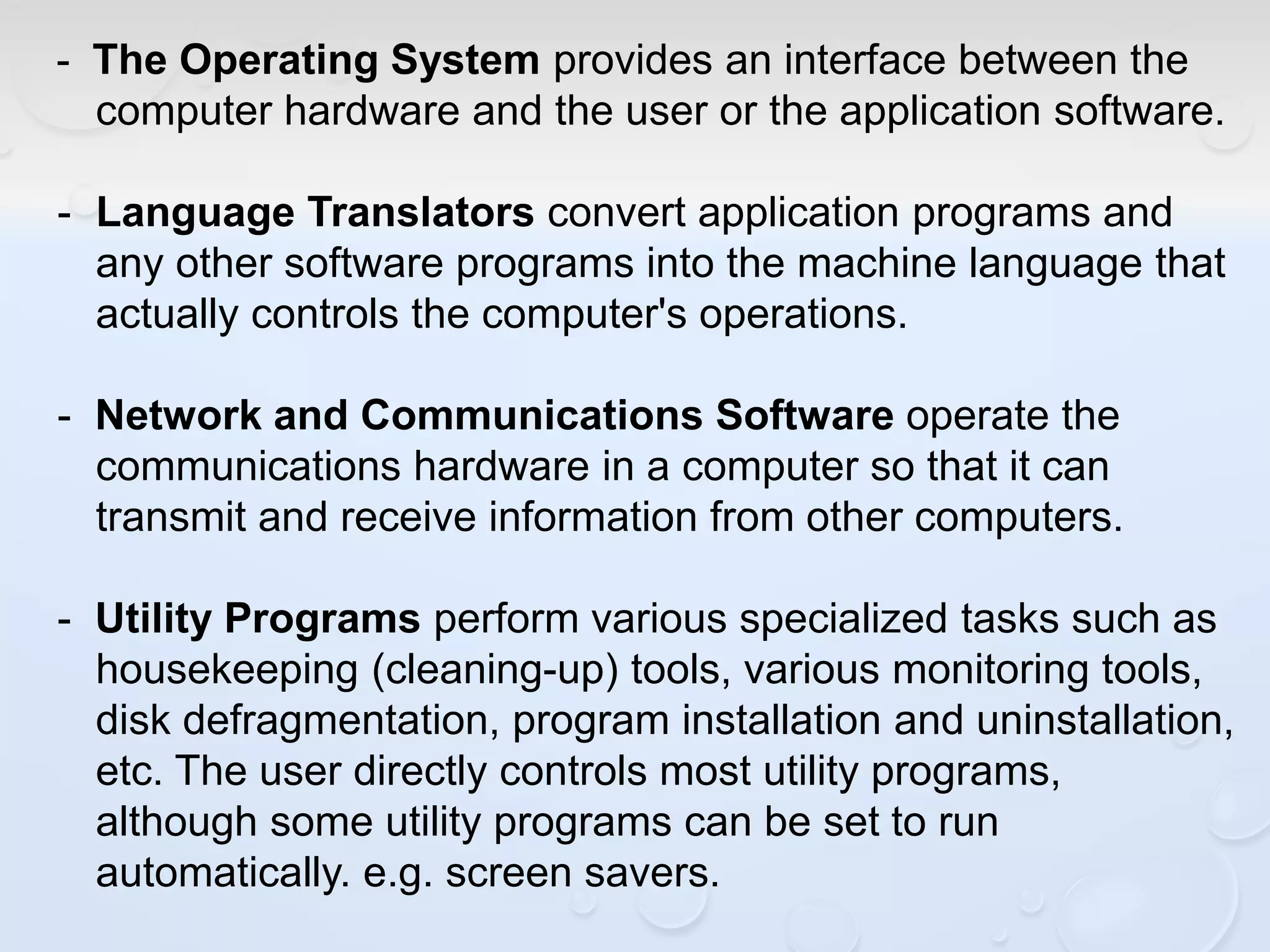 - The Operating System provides an interface between the
computer hardware and the user or the application software.
- Language Translators convert application programs and
any other software programs into the machine language that
actually controls the computer's operations.
- Network and Communications Software operate the
communications hardware in a computer so that it can
transmit and receive information from other computers.
- Utility Programs perform various specialized tasks such as
housekeeping (cleaning-up) tools, various monitoring tools,
disk defragmentation, program installation and uninstallation,
etc. The user directly controls most utility programs,
although some utility programs can be set to run
automatically. e.g. screen savers.
 