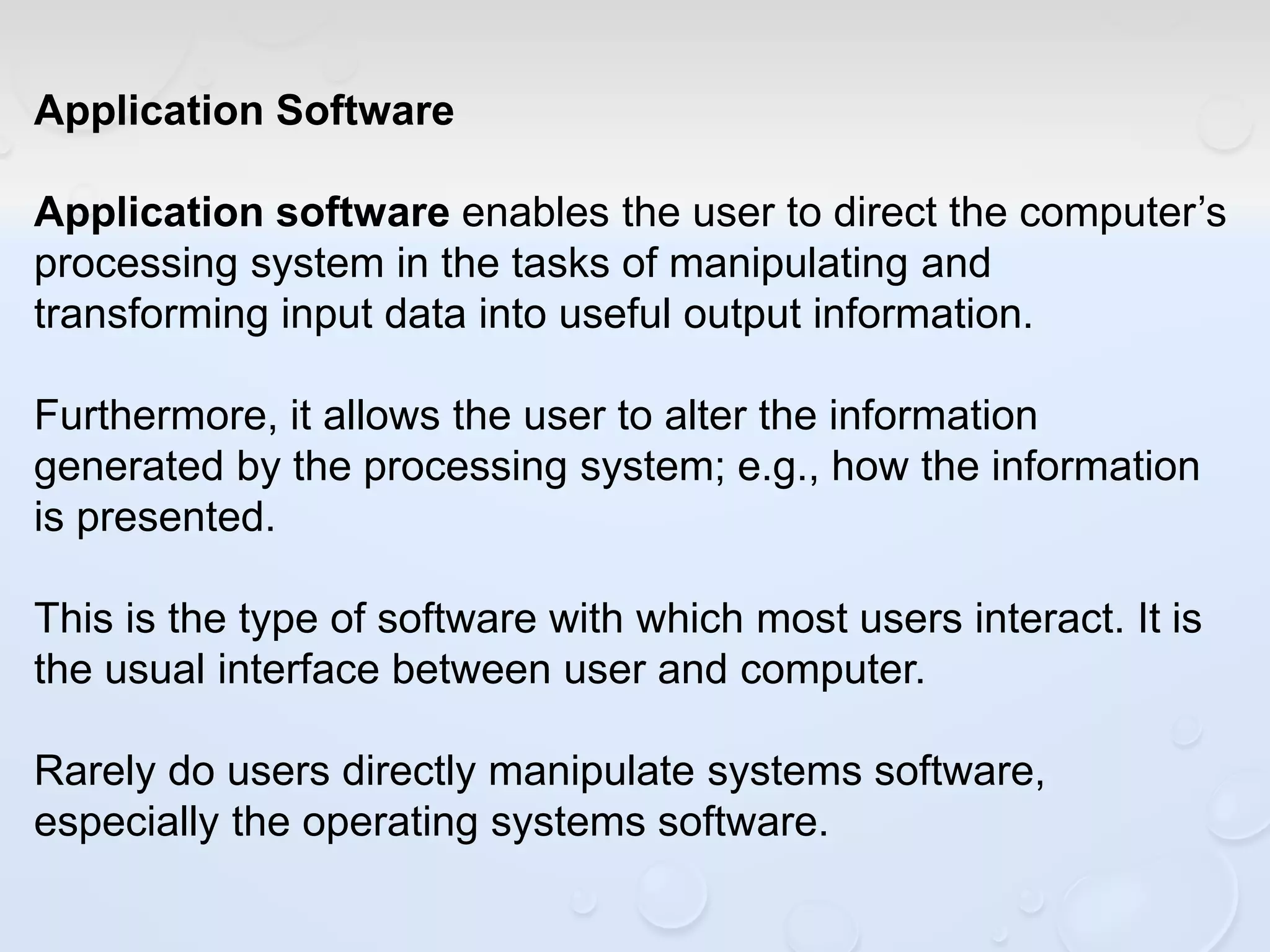Application Software
Application software enables the user to direct the computer’s
processing system in the tasks of manipulating and
transforming input data into useful output information.
Furthermore, it allows the user to alter the information
generated by the processing system; e.g., how the information
is presented.
This is the type of software with which most users interact. It is
the usual interface between user and computer.
Rarely do users directly manipulate systems software,
especially the operating systems software.
 
