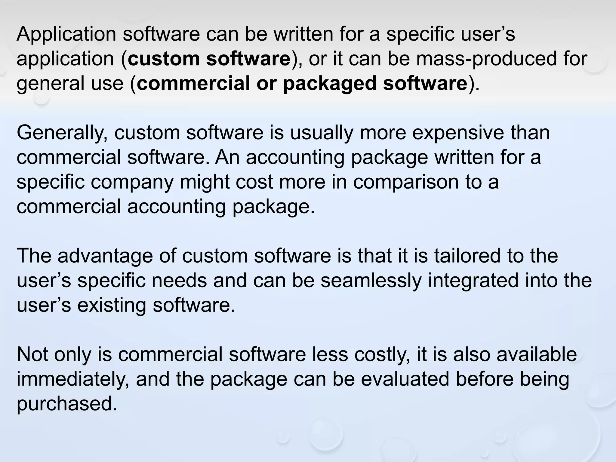 Application software can be written for a specific user’s
application (custom software), or it can be mass-produced for
general use (commercial or packaged software).
Generally, custom software is usually more expensive than
commercial software. An accounting package written for a
specific company might cost more in comparison to a
commercial accounting package.
The advantage of custom software is that it is tailored to the
user’s specific needs and can be seamlessly integrated into the
user’s existing software.
Not only is commercial software less costly, it is also available
immediately, and the package can be evaluated before being
purchased.
 