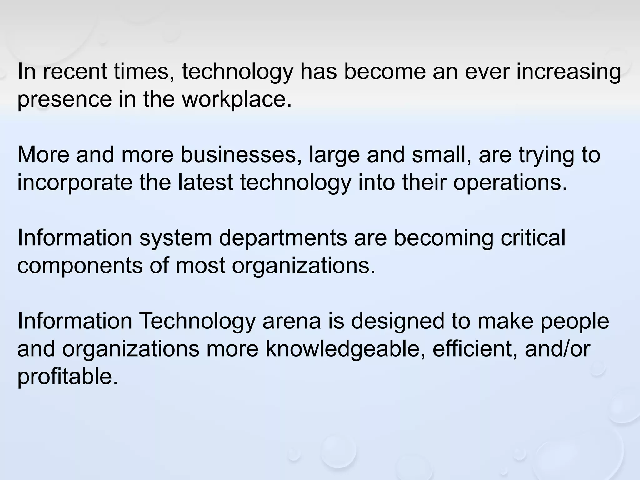 In recent times, technology has become an ever increasing
presence in the workplace.
More and more businesses, large and small, are trying to
incorporate the latest technology into their operations.
Information system departments are becoming critical
components of most organizations.
Information Technology arena is designed to make people
and organizations more knowledgeable, efficient, and/or
profitable.
 