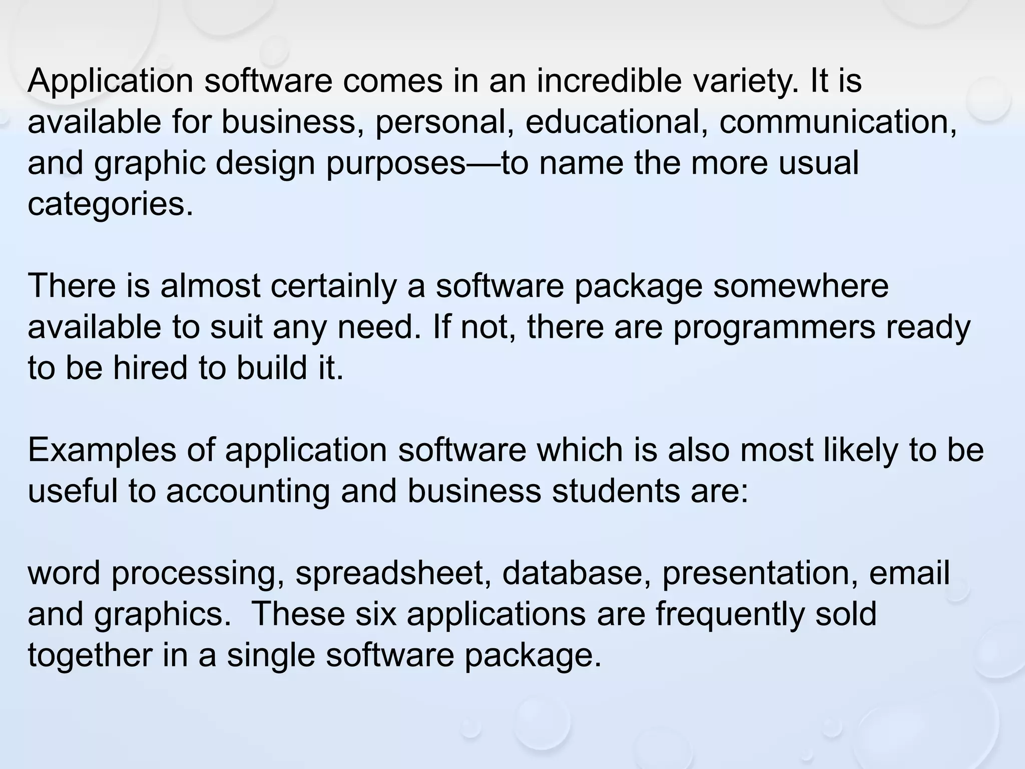 Application software comes in an incredible variety. It is
available for business, personal, educational, communication,
and graphic design purposes—to name the more usual
categories.
There is almost certainly a software package somewhere
available to suit any need. If not, there are programmers ready
to be hired to build it.
Examples of application software which is also most likely to be
useful to accounting and business students are:
word processing, spreadsheet, database, presentation, email
and graphics. These six applications are frequently sold
together in a single software package.
 