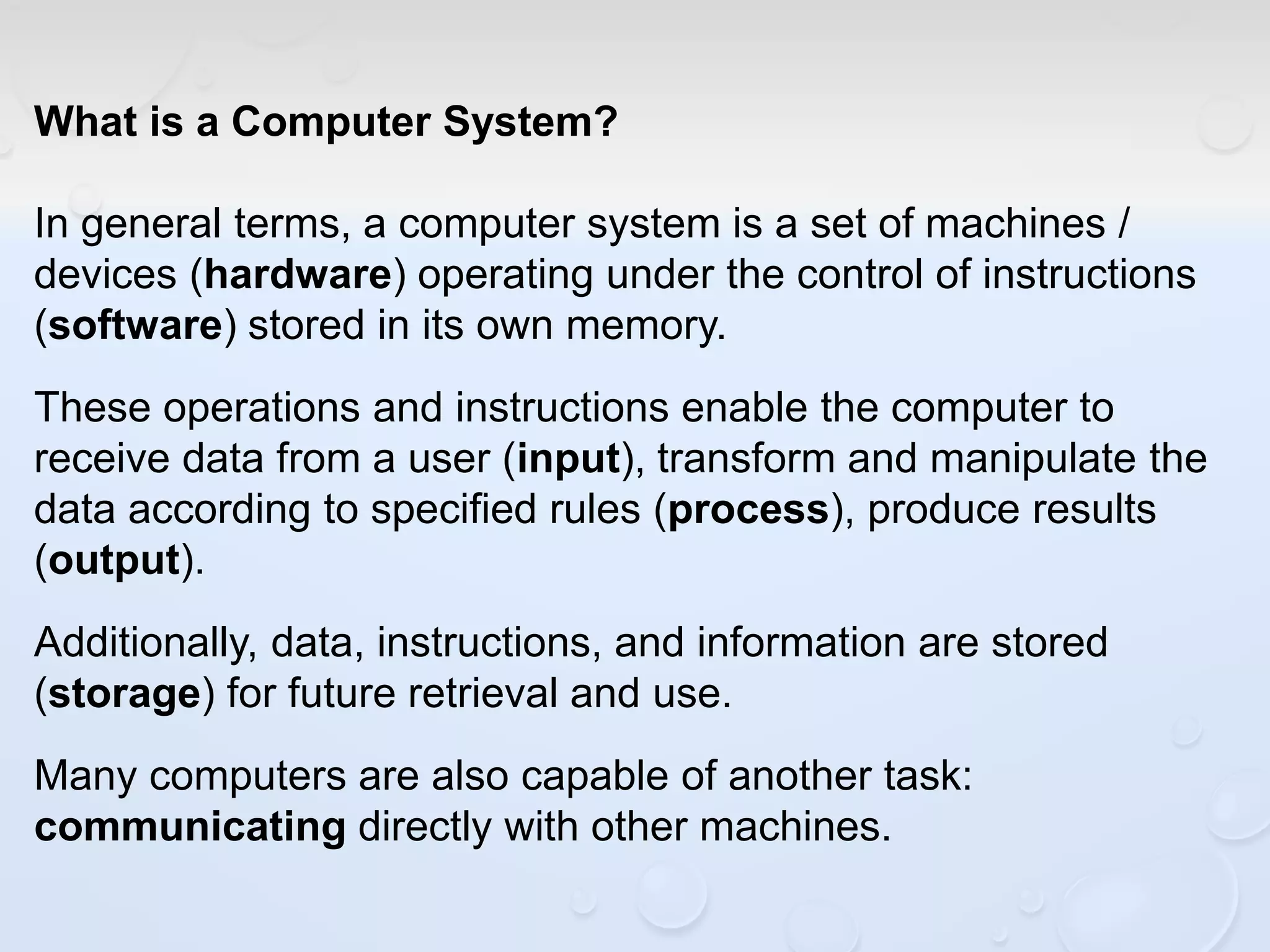 What is a Computer System?
In general terms, a computer system is a set of machines /
devices (hardware) operating under the control of instructions
(software) stored in its own memory.
These operations and instructions enable the computer to
receive data from a user (input), transform and manipulate the
data according to specified rules (process), produce results
(output).
Additionally, data, instructions, and information are stored
(storage) for future retrieval and use.
Many computers are also capable of another task:
communicating directly with other machines.
 
