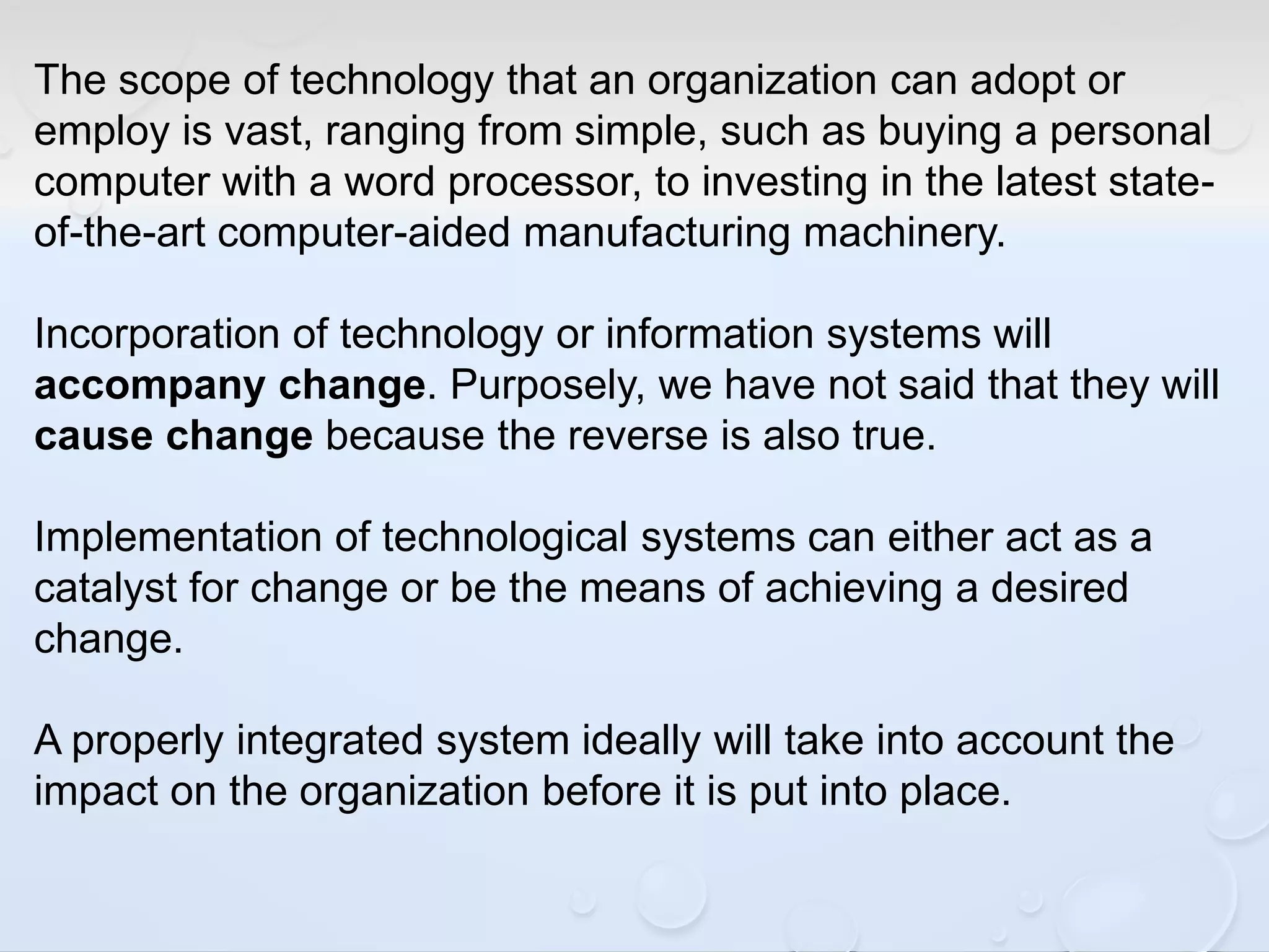 The scope of technology that an organization can adopt or
employ is vast, ranging from simple, such as buying a personal
computer with a word processor, to investing in the latest state-
of-the-art computer-aided manufacturing machinery.
Incorporation of technology or information systems will
accompany change. Purposely, we have not said that they will
cause change because the reverse is also true.
Implementation of technological systems can either act as a
catalyst for change or be the means of achieving a desired
change.
A properly integrated system ideally will take into account the
impact on the organization before it is put into place.
 