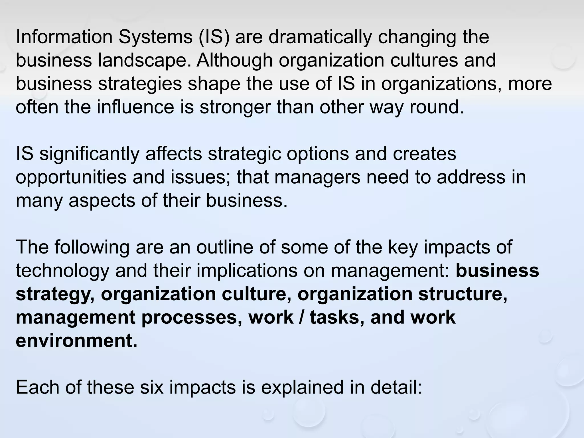 Information Systems (IS) are dramatically changing the
business landscape. Although organization cultures and
business strategies shape the use of IS in organizations, more
often the influence is stronger than other way round.
IS significantly affects strategic options and creates
opportunities and issues; that managers need to address in
many aspects of their business.
The following are an outline of some of the key impacts of
technology and their implications on management: business
strategy, organization culture, organization structure,
management processes, work / tasks, and work
environment.
Each of these six impacts is explained in detail:
 