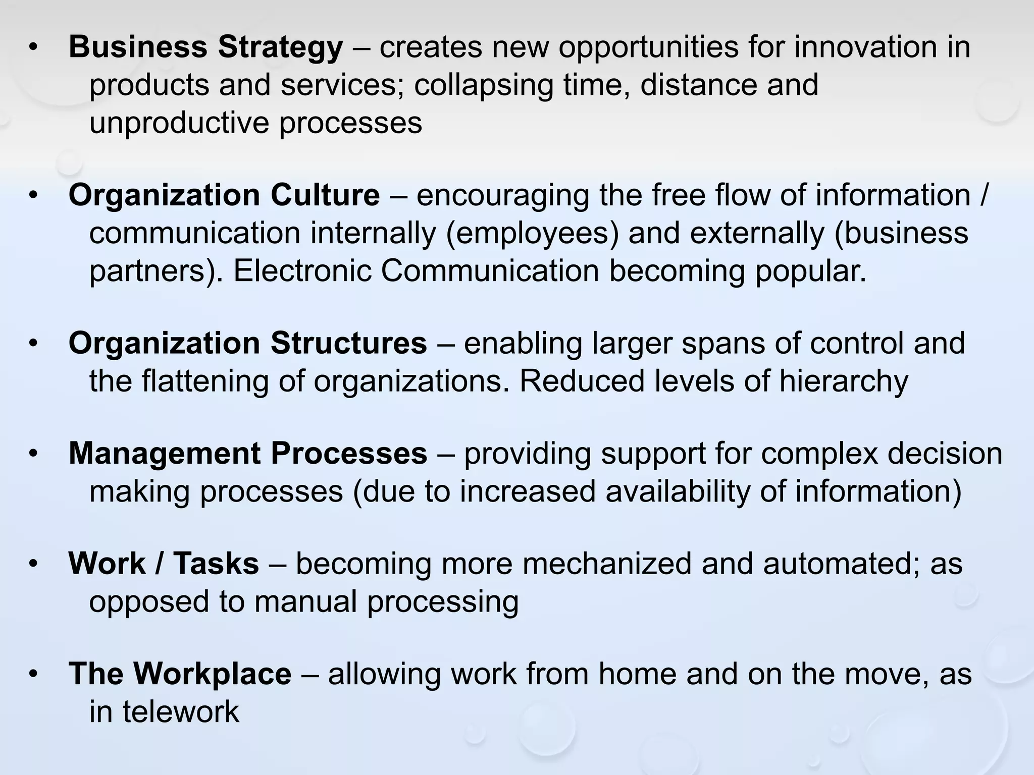 • Business Strategy – creates new opportunities for innovation in
products and services; collapsing time, distance and
unproductive processes
• Organization Culture – encouraging the free flow of information /
communication internally (employees) and externally (business
partners). Electronic Communication becoming popular.
• Organization Structures – enabling larger spans of control and
the flattening of organizations. Reduced levels of hierarchy
• Management Processes – providing support for complex decision
making processes (due to increased availability of information)
• Work / Tasks – becoming more mechanized and automated; as
opposed to manual processing
• The Workplace – allowing work from home and on the move, as
in telework
 