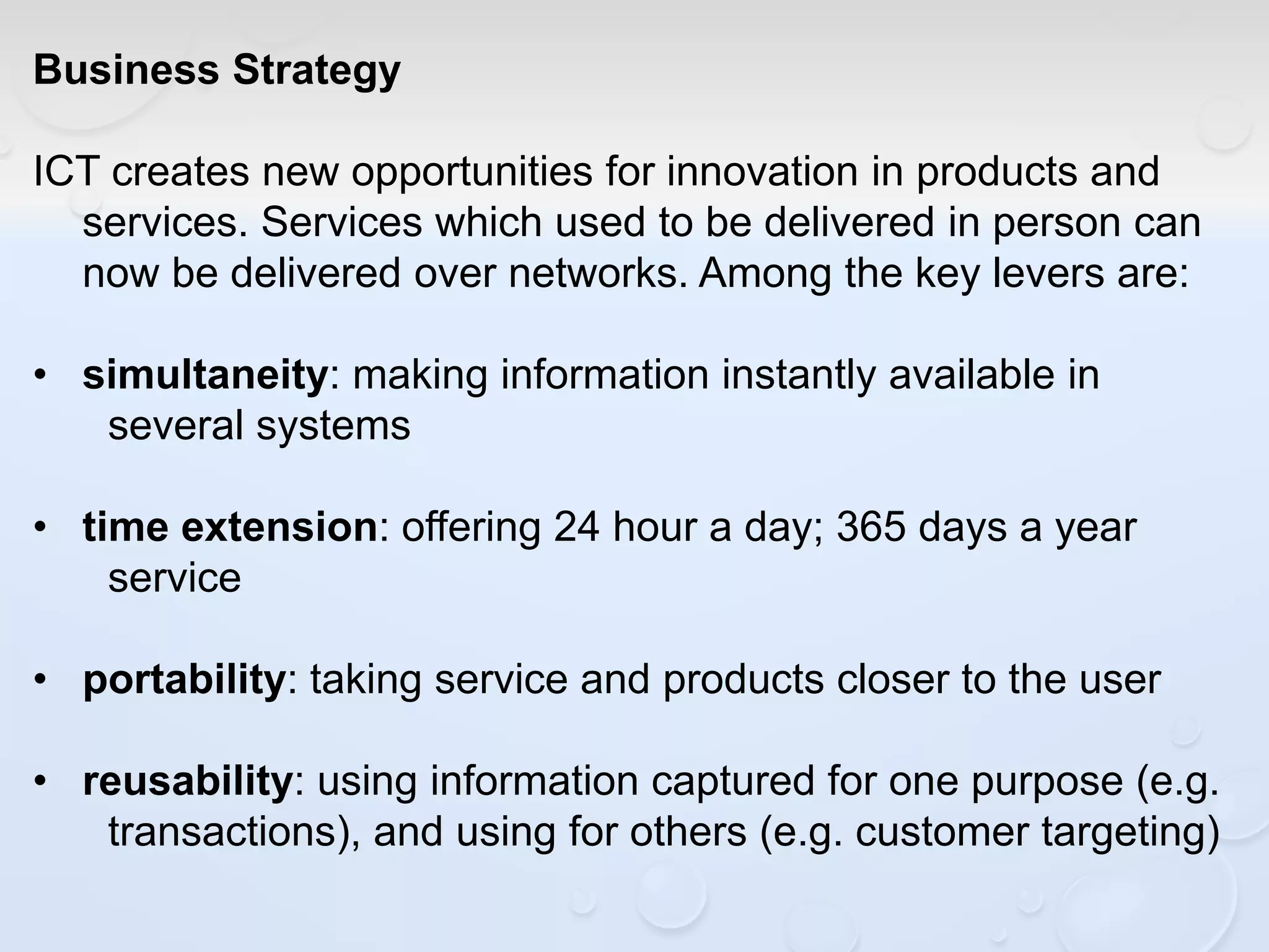 Business Strategy
ICT creates new opportunities for innovation in products and
services. Services which used to be delivered in person can
now be delivered over networks. Among the key levers are:
• simultaneity: making information instantly available in
several systems
• time extension: offering 24 hour a day; 365 days a year
service
• portability: taking service and products closer to the user
• reusability: using information captured for one purpose (e.g.
transactions), and using for others (e.g. customer targeting)
 