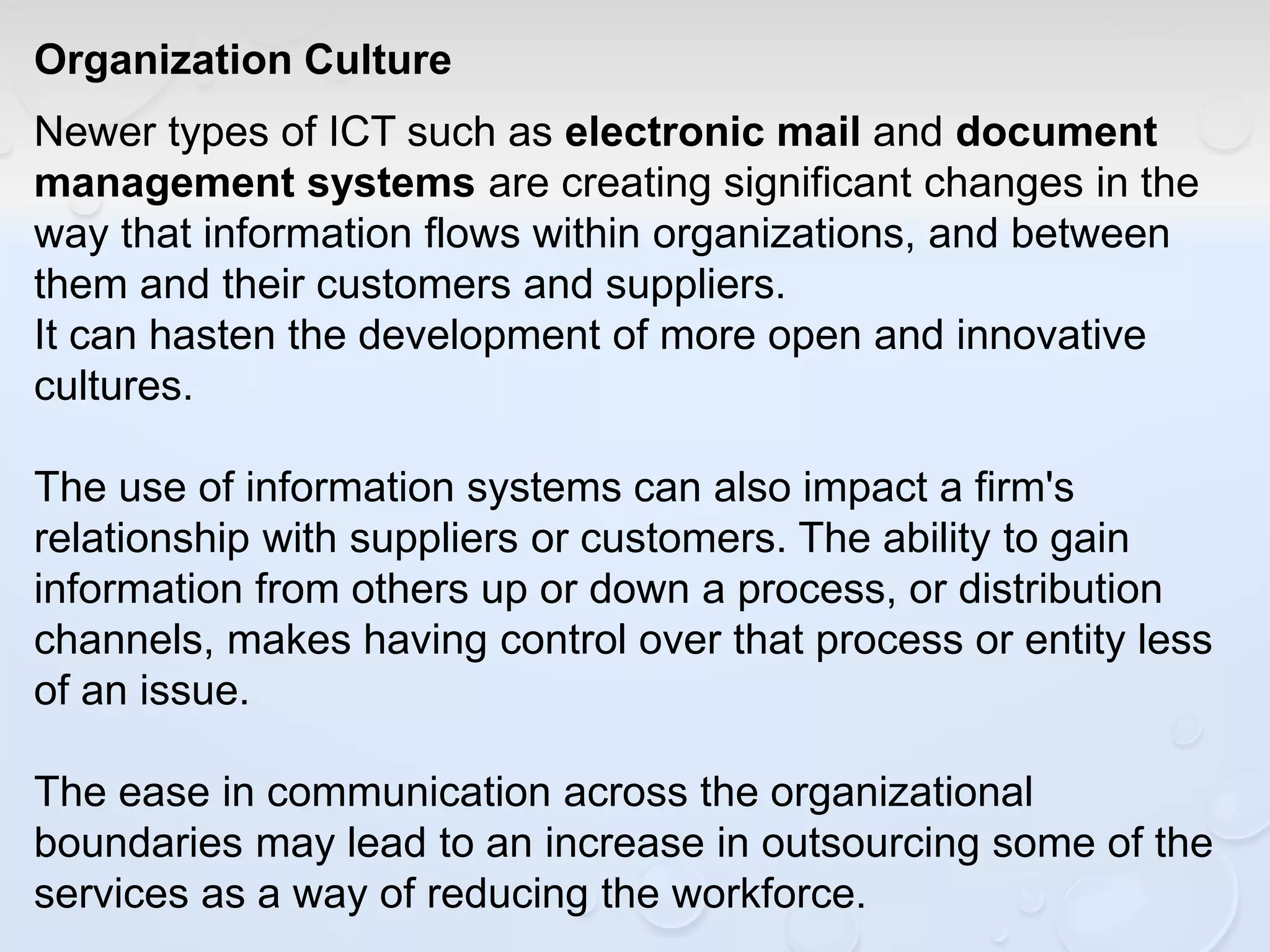 Organization Culture
Newer types of ICT such as electronic mail and document
management systems are creating significant changes in the
way that information flows within organizations, and between
them and their customers and suppliers.
It can hasten the development of more open and innovative
cultures.
The use of information systems can also impact a firm's
relationship with suppliers or customers. The ability to gain
information from others up or down a process, or distribution
channels, makes having control over that process or entity less
of an issue.
The ease in communication across the organizational
boundaries may lead to an increase in outsourcing some of the
services as a way of reducing the workforce.
 