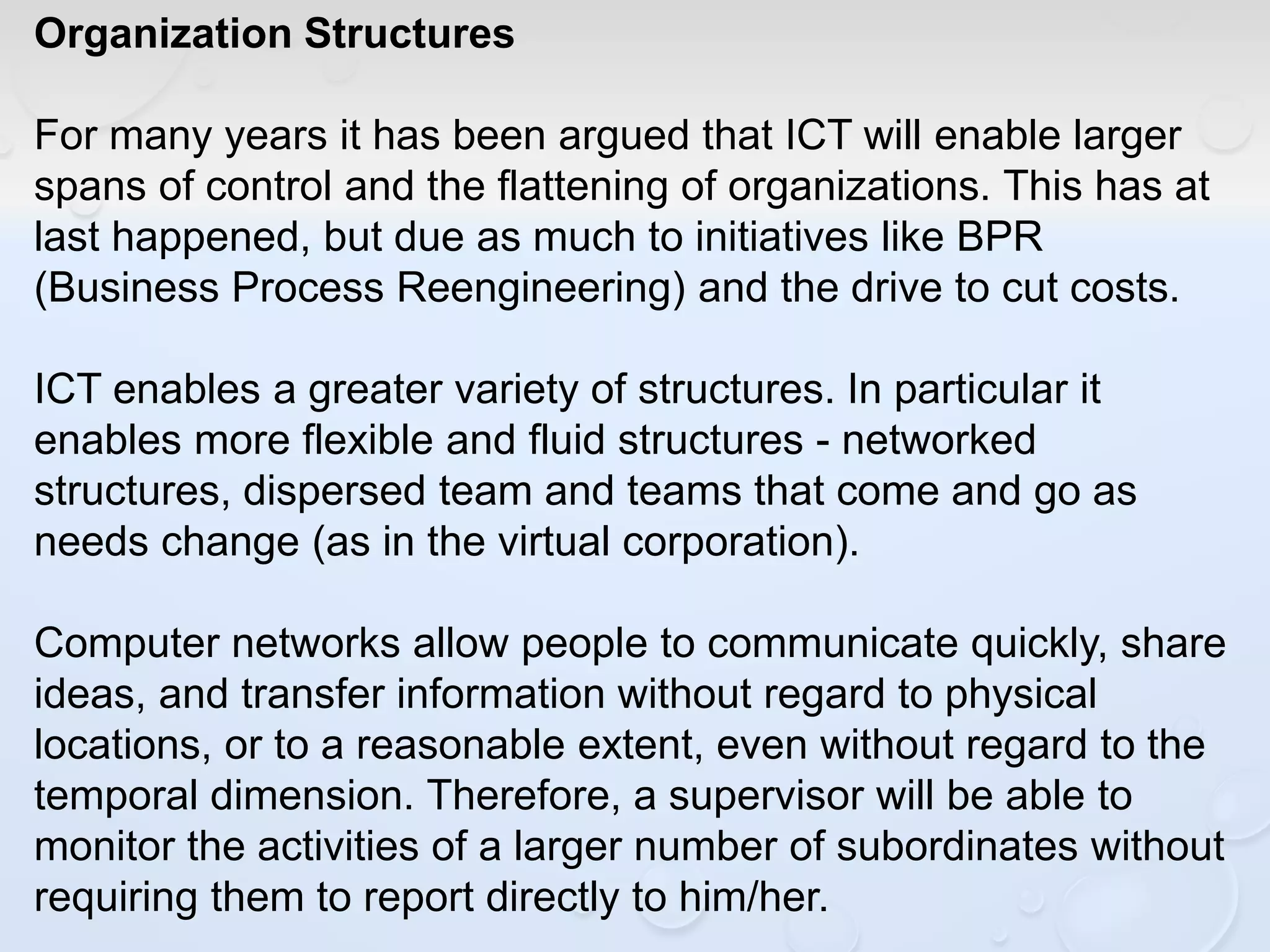 Organization Structures
For many years it has been argued that ICT will enable larger
spans of control and the flattening of organizations. This has at
last happened, but due as much to initiatives like BPR
(Business Process Reengineering) and the drive to cut costs.
ICT enables a greater variety of structures. In particular it
enables more flexible and fluid structures - networked
structures, dispersed team and teams that come and go as
needs change (as in the virtual corporation).
Computer networks allow people to communicate quickly, share
ideas, and transfer information without regard to physical
locations, or to a reasonable extent, even without regard to the
temporal dimension. Therefore, a supervisor will be able to
monitor the activities of a larger number of subordinates without
requiring them to report directly to him/her.
 