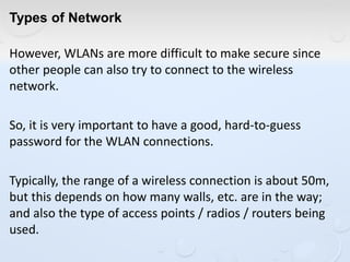 Types of Network
However, WLANs are more difficult to make secure since
other people can also try to connect to the wireless
network.
So, it is very important to have a good, hard-to-guess
password for the WLAN connections.
Typically, the range of a wireless connection is about 50m,
but this depends on how many walls, etc. are in the way;
and also the type of access points / radios / routers being
used.
 