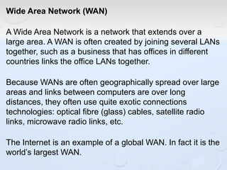 Wide Area Network (WAN)
A Wide Area Network is a network that extends over a
large area. A WAN is often created by joining several LANs
together, such as a business that has offices in different
countries links the office LANs together.
Because WANs are often geographically spread over large
areas and links between computers are over long
distances, they often use quite exotic connections
technologies: optical fibre (glass) cables, satellite radio
links, microwave radio links, etc.
The Internet is an example of a global WAN. In fact it is the
world’s largest WAN.
 