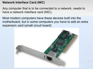 Network Interface Card (NIC)
Any computer that is to be connected to a network, needs to
have a network interface card (NIC).
Most modern computers have these devices built into the
motherboard, but in some computers you have to add an extra
expansion card (small circuit board)
 