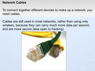 Network Cables
To connect together different devices to make up a network, you
need cables.
Cables are still used in most networks, rather than using only
wireless, because they can carry much more data per second,
and are more secure (less open to hacking).
 