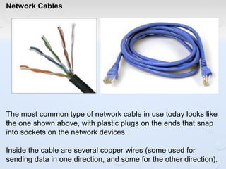 Network Cables
The most common type of network cable in use today looks like
the one shown above, with plastic plugs on the ends that snap
into sockets on the network devices.
Inside the cable are several copper wires (some used for
sending data in one direction, and some for the other direction).
 