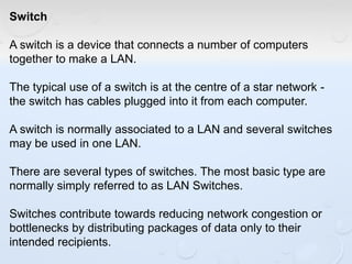 Switch
A switch is a device that connects a number of computers
together to make a LAN.
The typical use of a switch is at the centre of a star network -
the switch has cables plugged into it from each computer.
A switch is normally associated to a LAN and several switches
may be used in one LAN.
There are several types of switches. The most basic type are
normally simply referred to as LAN Switches.
Switches contribute towards reducing network congestion or
bottlenecks by distributing packages of data only to their
intended recipients.
 
