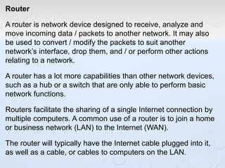Router
A router is network device designed to receive, analyze and
move incoming data / packets to another network. It may also
be used to convert / modify the packets to suit another
network’s interface, drop them, and / or perform other actions
relating to a network.
A router has a lot more capabilities than other network devices,
such as a hub or a switch that are only able to perform basic
network functions.
Routers facilitate the sharing of a single Internet connection by
multiple computers. A common use of a router is to join a home
or business network (LAN) to the Internet (WAN).
The router will typically have the Internet cable plugged into it,
as well as a cable, or cables to computers on the LAN.
 
