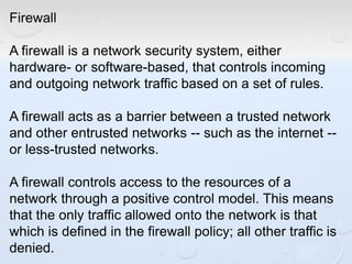Firewall
A firewall is a network security system, either
hardware- or software-based, that controls incoming
and outgoing network traffic based on a set of rules.
A firewall acts as a barrier between a trusted network
and other entrusted networks -- such as the internet --
or less-trusted networks.
A firewall controls access to the resources of a
network through a positive control model. This means
that the only traffic allowed onto the network is that
which is defined in the firewall policy; all other traffic is
denied.
 