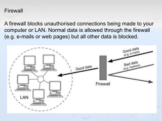 Firewall
A firewall blocks unauthorised connections being made to your
computer or LAN. Normal data is allowed through the firewall
(e.g. e-mails or web pages) but all other data is blocked.
 