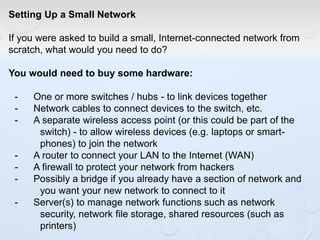Setting Up a Small Network
If you were asked to build a small, Internet-connected network from
scratch, what would you need to do?
You would need to buy some hardware:
- One or more switches / hubs - to link devices together
- Network cables to connect devices to the switch, etc.
- A separate wireless access point (or this could be part of the
switch) - to allow wireless devices (e.g. laptops or smart-
phones) to join the network
- A router to connect your LAN to the Internet (WAN)
- A firewall to protect your network from hackers
- Possibly a bridge if you already have a section of network and
you want your new network to connect to it
- Server(s) to manage network functions such as network
security, network file storage, shared resources (such as
printers)
 