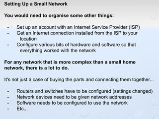 Setting Up a Small Network
You would need to organise some other things:
- Set up an account with an Internet Service Provider (ISP)
- Get an Internet connection installed from the ISP to your
location
- Configure various bits of hardware and software so that
everything worked with the network
For any network that is more complex than a small home
network, there is a lot to do.
It's not just a case of buying the parts and connecting them together...
- Routers and switches have to be configured (settings changed)
- Network devices need to be given network addresses
- Software needs to be configured to use the network
- Etc...
 