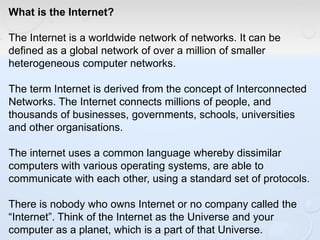 What is the Internet?
The Internet is a worldwide network of networks. It can be
defined as a global network of over a million of smaller
heterogeneous computer networks.
The term Internet is derived from the concept of Interconnected
Networks. The Internet connects millions of people, and
thousands of businesses, governments, schools, universities
and other organisations.
The internet uses a common language whereby dissimilar
computers with various operating systems, are able to
communicate with each other, using a standard set of protocols.
There is nobody who owns Internet or no company called the
“Internet”. Think of the Internet as the Universe and your
computer as a planet, which is a part of that Universe.
 