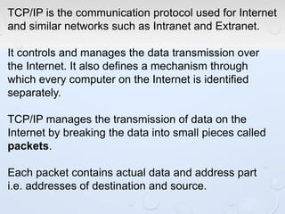 TCP/IP is the communication protocol used for Internet
and similar networks such as Intranet and Extranet.
It controls and manages the data transmission over
the Internet. It also defines a mechanism through
which every computer on the Internet is identified
separately.
TCP/IP manages the transmission of data on the
Internet by breaking the data into small pieces called
packets.
Each packet contains actual data and address part
i.e. addresses of destination and source.
 