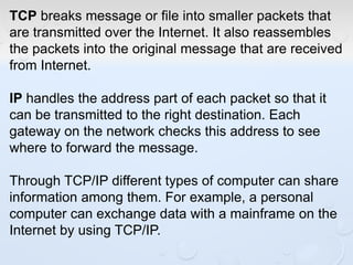 TCP breaks message or file into smaller packets that
are transmitted over the Internet. It also reassembles
the packets into the original message that are received
from Internet.
IP handles the address part of each packet so that it
can be transmitted to the right destination. Each
gateway on the network checks this address to see
where to forward the message.
Through TCP/IP different types of computer can share
information among them. For example, a personal
computer can exchange data with a mainframe on the
Internet by using TCP/IP.
 