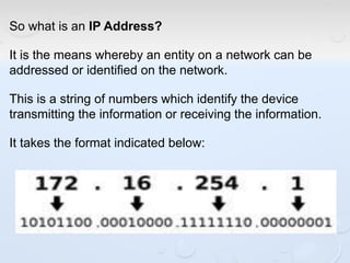 So what is an IP Address?
It is the means whereby an entity on a network can be
addressed or identified on the network.
This is a string of numbers which identify the device
transmitting the information or receiving the information.
It takes the format indicated below:
 