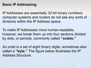 Basic IP Addressing
IP Addresses are essentially 32-bit binary numbers;
computer systems and routers do not see any sorts of
divisions within the IP Address space.
To make IP Addresses more human-readable,
however, we break them up into four sections divided
by dots, or periods, commonly called “octets.”
An octet is a set of eight binary digits, sometimes also
called a “byte.” The figure below illustrates the IP
Address Structure.
 